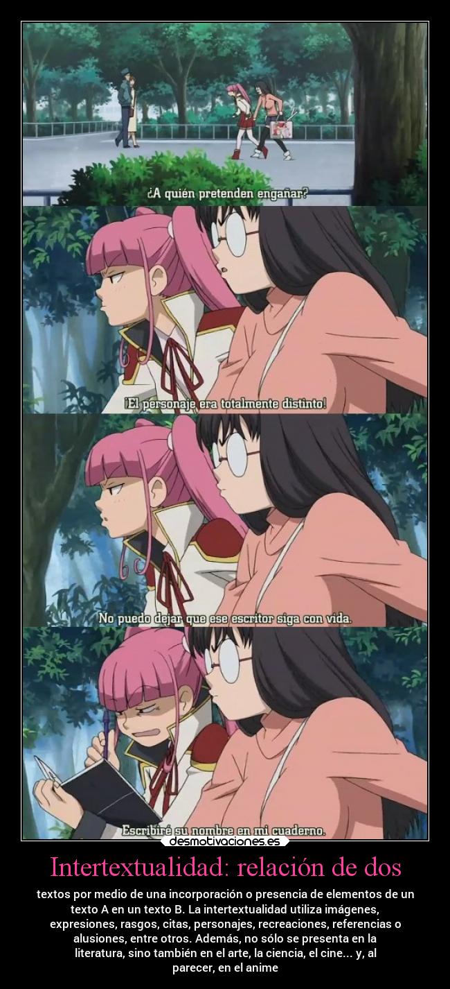Intertextualidad: relación de dos - textos por medio de una incorporación o presencia de elementos de un
texto A en un texto B. La intertextualidad utiliza imágenes,
expresiones, rasgos, citas, personajes, recreaciones, referencias o
alusiones, entre otros. Además, no sólo se presenta en la
literatura, sino también en el arte, la ciencia, el cine... y, al
parecer, en el anime