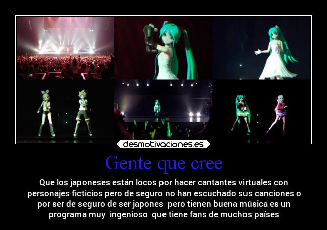 Gente que cree - Que los japoneses están locos por hacer cantantes virtuales con
personajes ficticios pero de seguro no han escuchado sus canciones o
por ser de seguro de ser japones pero tienen buena música es un
programa muy ingenioso que tiene fans de muchos países