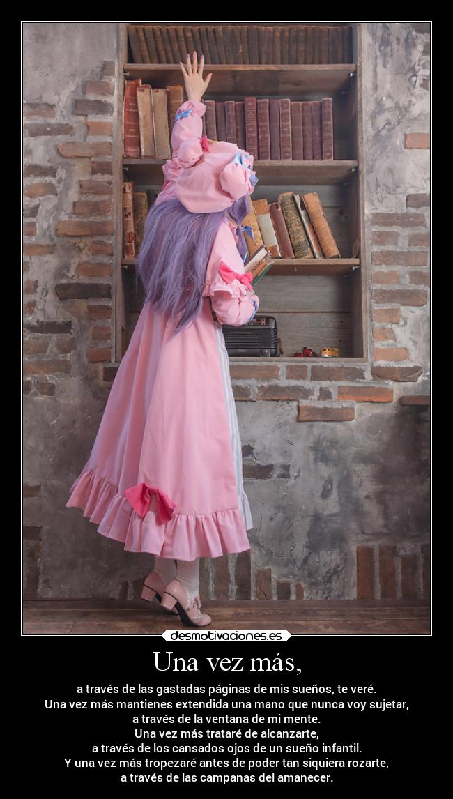 Una vez más, - a través de las gastadas páginas de mis sueños, te veré.
Una vez más mantienes extendida una mano que nunca voy sujetar,
a través de la ventana de mi mente.
Una vez más trataré de alcanzarte,
a través de los cansados ojos de un sueño infantil.
Y una vez más tropezaré antes de poder tan siquiera rozarte,
a través de las campanas del amanecer.