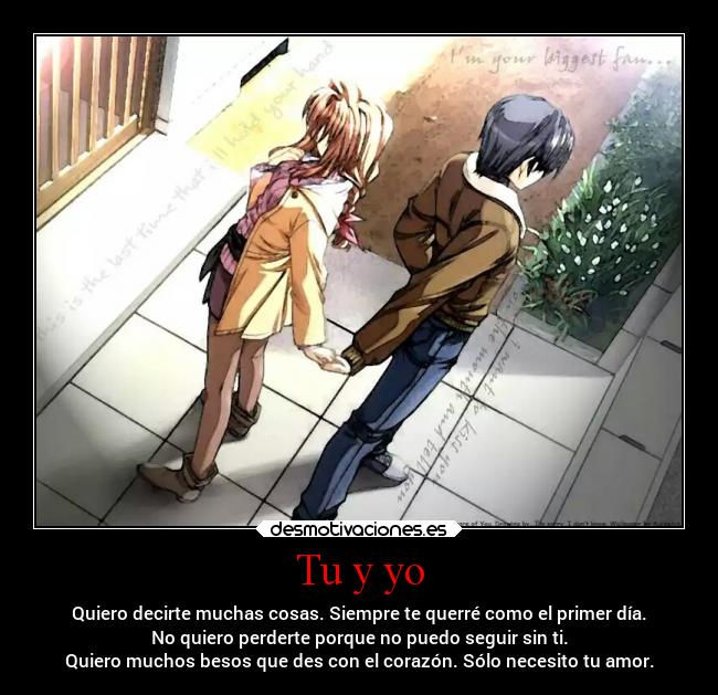 Tu y yo - Quiero decirte muchas cosas. Siempre te querré como el primer día.
No quiero perderte porque no puedo seguir sin ti.
Quiero muchos besos que des con el corazón. Sólo necesito tu amor.
