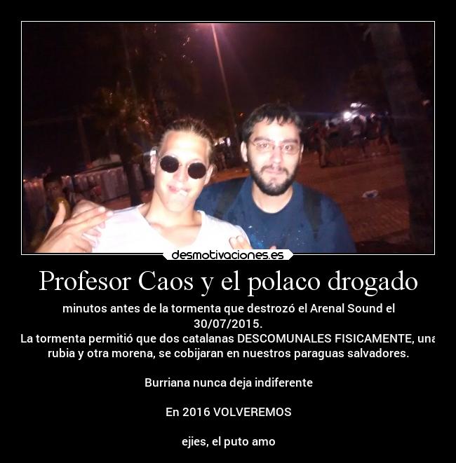 Profesor Caos y el polaco drogado - minutos antes de la tormenta que destrozó el Arenal Sound el
30/07/2015.
La tormenta permitió que dos catalanas DESCOMUNALES FISICAMENTE, una
rubia y otra morena, se cobijaran en nuestros paraguas salvadores.

Burriana nunca deja indiferente

En 2016 VOLVEREMOS

ejies, el puto amo