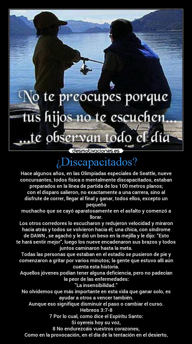 ¿Discapacitados? - Hace algunos años, en las Olimpíadas especiales de Seattle, nueve
concursantes, todos física o mentalmente discapacitados, estaban
preparados en la línea de partida de los 100 metros planos;
con el disparo salieron, no exactamente a una carrera, sino al
disfrute de correr, llegar al final y ganar, todos ellos, excepto un
pequeño
muchacho que se cayó aparatosamente en el asfalto y comenzó a
llorar.
Los otros corredores lo escucharon y redujeron velocidad y miraron
hacia atrás y todos se volvieron hacia él; una chica, con síndrome
de DAWN , se agachó y le dió un beso en la mejilla y le dijo: Esto
te hará sentir mejor, luego los nueve encadenaron sus brazos y todos
juntos caminaron hasta la meta.
Todas las personas que estaban en el estadio se pusieron de pie y
comenzaron a gritar por varios minutos; la gente que estuvo allí aún
cuenta esta historia.
Aquellos jóvenes podían tener alguna deficiencia, pero no padecían
la peor de las enfermedades:
La insensibilidad.
No olvidemos que más importante en esta vida que ganar solo, es
ayudar a otros a vencer también.
Aunque eso signifique disminuir el paso o cambiar el curso.
Hebreos 3:7-8
7 Por lo cual, como dice el Espíritu Santo:
Si oyereis hoy su voz,
8 No endurezcáis vuestros corazones,
Como en la provocación, en el día de la tentación en el desierto,