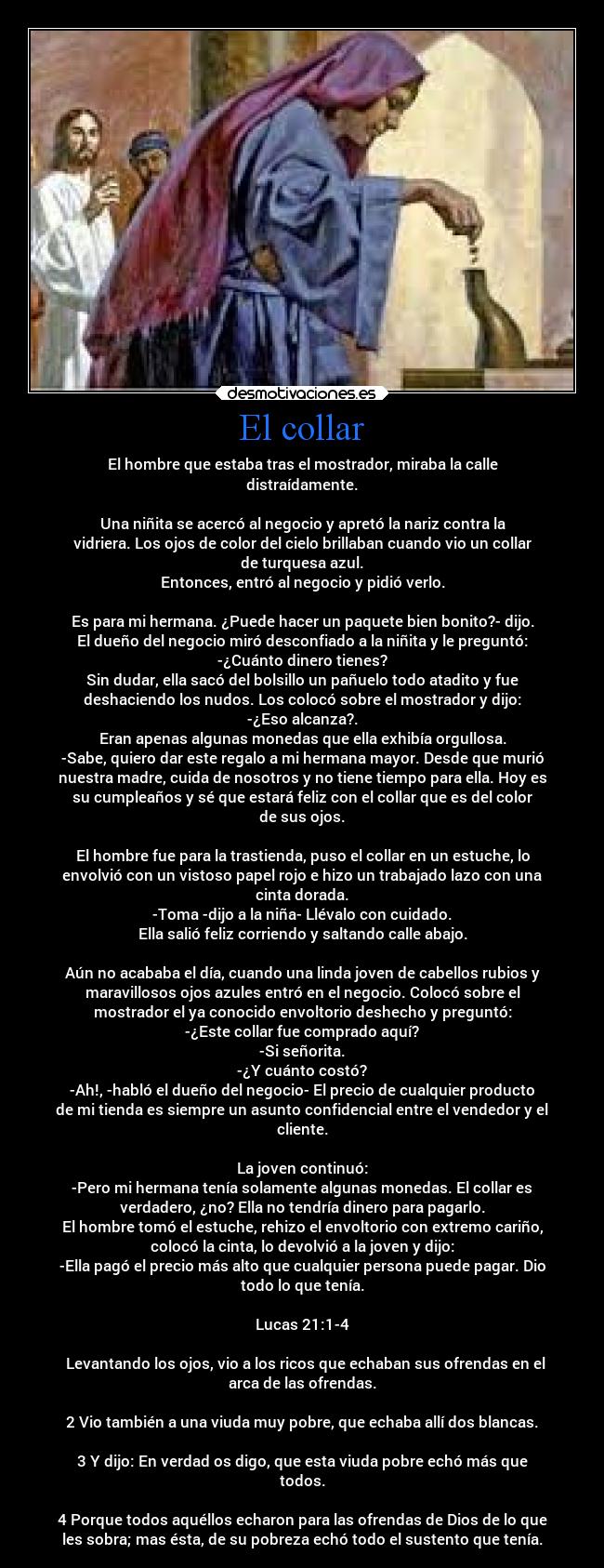 El collar - El hombre que estaba tras el mostrador, miraba la calle
distraídamente.

Una niñita se acercó al negocio y apretó la nariz contra la
vidriera. Los ojos de color del cielo brillaban cuando vio un collar
de turquesa azul.
Entonces, entró al negocio y pidió verlo.

Es para mi hermana. ¿Puede hacer un paquete bien bonito?- dijo.
El dueño del negocio miró desconfiado a la niñita y le preguntó:
-¿Cuánto dinero tienes?
Sin dudar, ella sacó del bolsillo un pañuelo todo atadito y fue
deshaciendo los nudos. Los colocó sobre el mostrador y dijo:
-¿Eso alcanza?.
Eran apenas algunas monedas que ella exhibía orgullosa.
-Sabe, quiero dar este regalo a mi hermana mayor. Desde que murió
nuestra madre, cuida de nosotros y no tiene tiempo para ella. Hoy es
su cumpleaños y sé que estará feliz con el collar que es del color
de sus ojos.

El hombre fue para la trastienda, puso el collar en un estuche, lo
envolvió con un vistoso papel rojo e hizo un trabajado lazo con una
cinta dorada.
-Toma -dijo a la niña- Llévalo con cuidado.
Ella salió feliz corriendo y saltando calle abajo.

Aún no acababa el día, cuando una linda joven de cabellos rubios y
maravillosos ojos azules entró en el negocio. Colocó sobre el
mostrador el ya conocido envoltorio deshecho y preguntó:
-¿Este collar fue comprado aquí?
-Si señorita.
-¿Y cuánto costó?
-Ah!, -habló el dueño del negocio- El precio de cualquier producto
de mi tienda es siempre un asunto confidencial entre el vendedor y el
cliente.

La joven continuó:
-Pero mi hermana tenía solamente algunas monedas. El collar es
verdadero, ¿no? Ella no tendría dinero para pagarlo.
El hombre tomó el estuche, rehizo el envoltorio con extremo cariño,
colocó la cinta, lo devolvió a la joven y dijo:
-Ella pagó el precio más alto que cualquier persona puede pagar. Dio
todo lo que tenía.

Lucas 21:1-4

  Levantando los ojos, vio a los ricos que echaban sus ofrendas en el
arca de las ofrendas.

2 Vio también a una viuda muy pobre, que echaba allí dos blancas.

3 Y dijo: En verdad os digo, que esta viuda pobre echó más que
todos.

4 Porque todos aquéllos echaron para las ofrendas de Dios de lo que
les sobra; mas ésta, de su pobreza echó todo el sustento que tenía.