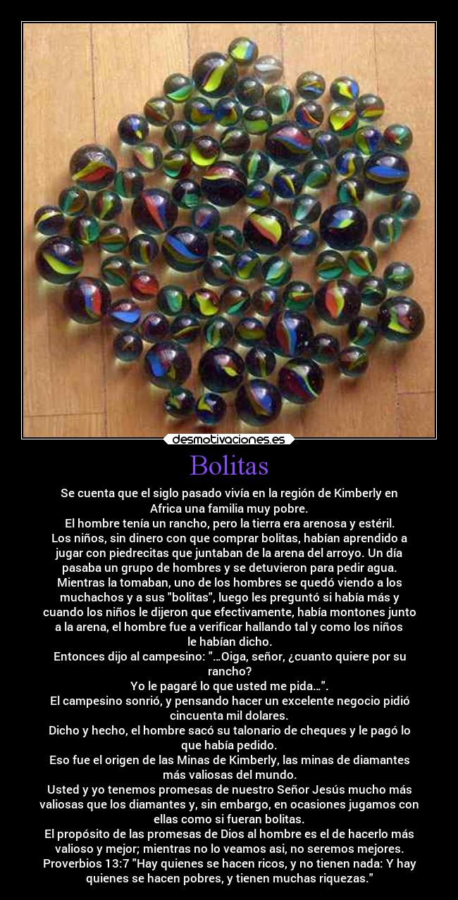 Bolitas - Se cuenta que el siglo pasado vivía en la región de Kimberly en
Africa una familia muy pobre.
El hombre tenía un rancho, pero la tierra era arenosa y estéril.
Los niños, sin dinero con que comprar bolitas, habían aprendido a
jugar con piedrecitas que juntaban de la arena del arroyo. Un día
pasaba un grupo de hombres y se detuvieron para pedir agua.
Mientras la tomaban, uno de los hombres se quedó viendo a los
muchachos y a sus bolitas, luego les preguntó si había más y
cuando los niños le dijeron que efectivamente, había montones junto
a la arena, el hombre fue a verificar hallando tal y como los niños
le habían dicho.
Entonces dijo al campesino: …Oiga, señor, ¿cuanto quiere por su
rancho?
Yo le pagaré lo que usted me pida….
El campesino sonrió, y pensando hacer un excelente negocio pidió
cincuenta mil dolares.
Dicho y hecho, el hombre sacó su talonario de cheques y le pagó lo
que había pedido.
Eso fue el origen de las Minas de Kimberly, las minas de diamantes
más valiosas del mundo.
Usted y yo tenemos promesas de nuestro Señor Jesús mucho más
valiosas que los diamantes y, sin embargo, en ocasiones jugamos con
ellas como si fueran bolitas.
El propósito de las promesas de Dios al hombre es el de hacerlo más
valioso y mejor; mientras no lo veamos asi, no seremos mejores.
Proverbios 13:7 Hay quienes se hacen ricos, y no tienen nada: Y hay
quienes se hacen pobres, y tienen muchas riquezas.