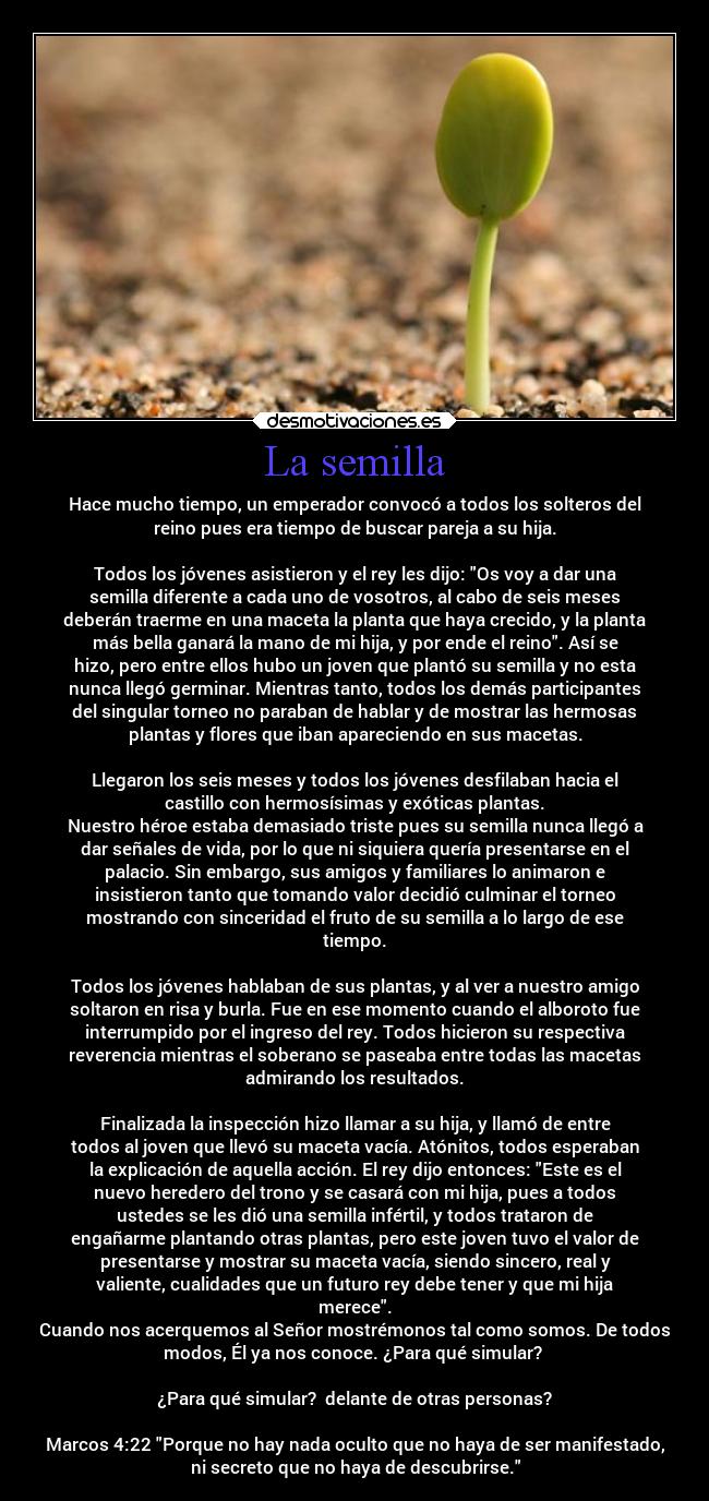 La semilla - Hace mucho tiempo, un emperador convocó a todos los solteros del
reino pues era tiempo de buscar pareja a su hija.

Todos los jóvenes asistieron y el rey les dijo: Os voy a dar una
semilla diferente a cada uno de vosotros, al cabo de seis meses
deberán traerme en una maceta la planta que haya crecido, y la planta
más bella ganará la mano de mi hija, y por ende el reino. Así se
hizo, pero entre ellos hubo un joven que plantó su semilla y no esta
nunca llegó germinar. Mientras tanto, todos los demás participantes
del singular torneo no paraban de hablar y de mostrar las hermosas
plantas y flores que iban apareciendo en sus macetas.

Llegaron los seis meses y todos los jóvenes desfilaban hacia el
castillo con hermosísimas y exóticas plantas.
Nuestro héroe estaba demasiado triste pues su semilla nunca llegó a
dar señales de vida, por lo que ni siquiera quería presentarse en el
palacio. Sin embargo, sus amigos y familiares lo animaron e
insistieron tanto que tomando valor decidió culminar el torneo
mostrando con sinceridad el fruto de su semilla a lo largo de ese
tiempo.

Todos los jóvenes hablaban de sus plantas, y al ver a nuestro amigo
soltaron en risa y burla. Fue en ese momento cuando el alboroto fue
interrumpido por el ingreso del rey. Todos hicieron su respectiva
reverencia mientras el soberano se paseaba entre todas las macetas
admirando los resultados.

Finalizada la inspección hizo llamar a su hija, y llamó de entre
todos al joven que llevó su maceta vacía. Atónitos, todos esperaban
la explicación de aquella acción. El rey dijo entonces: Este es el
nuevo heredero del trono y se casará con mi hija, pues a todos
ustedes se les dió una semilla infértil, y todos trataron de
engañarme plantando otras plantas, pero este joven tuvo el valor de
presentarse y mostrar su maceta vacía, siendo sincero, real y
valiente, cualidades que un futuro rey debe tener y que mi hija
merece.
Cuando nos acerquemos al Señor mostrémonos tal como somos. De todos
modos, Él ya nos conoce. ¿Para qué simular? 

¿Para qué simular?  delante de otras personas?

Marcos 4:22 Porque no hay nada oculto que no haya de ser manifestado,
ni secreto que no haya de descubrirse.