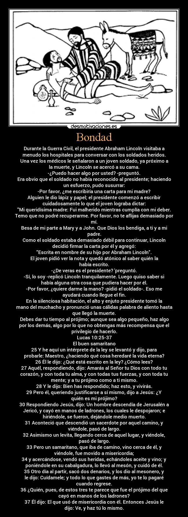 Bondad - Durante la Guerra Civil, el presidente Abraham Lincoln visitaba a
menudo los hospitales para conversar con los soldados heridos.
Una vez los médicos le señalaron a un joven soldado, ya próximo a
la muerte, y Lincoln se acercó a su cama.
-¿Puedo hacer algo por usted? -preguntó.
Era obvio que el soldado no había reconocido al presidente; haciendo
un esfuerzo, pudo susurrar:
-Por favor, ¿me escribiría una carta para mi madre?
Alguien le dio lápiz y papel; el presidente comenzó a escribir
cuidadosamente lo que el joven lograba dictar:
Mi queridísima madre: Fui malherido mientras cumplía con mi deber.
Temo que no podré recuperarme. Por favor, no te aflijas demasiado por
mí.
Besa de mi parte a Mary y a John. Que Dios los bendiga, a ti y a mi
padre.
Como el soldado estaba demasiado débil para continuar, Lincoln
decidió firmar la carta por él y agregó:
Escrita en nombre de su hijo por Abraham Lincoln.
El joven pidió ver la nota y quedó atónico al saber quién la
había escrito.
-¿De veras es el presidente? preguntó.
-Sí, lo soy -replicó Lincoln tranquilamente. Luego quiso saber si
había alguna otra cosa que pudiera hacer por él.
-Por favor, ¿quiere darme la mano? -pidió el soldado-. Eso me
ayudará cuando llegue el fin.
En la silenciosa habitación, el alto y enjuto presidente tomó la
mano del muchacho y pronunció unas cálidas palabra de aliento hasta
que llegó la muerte.
Debes dar tu tiempo al prójimo; aunque sea algo pequeño, haz algo
por los demás, algo por lo que no obtengas más recompensa que el
privilegio de hacerlo.
Lucas 10:25-37
El buen samaritano
25 Y he aquí un intérprete de la ley se levantó y dijo, para
probarle: Maestro, ¿haciendo qué cosa heredaré la vida eterna?
26 Él le dijo: ¿Qué está escrito en la ley? ¿Cómo lees?
27 Aquél, respondiendo, dijo: Amarás al Señor tu Dios con todo tu
corazón, y con toda tu alma, y con todas tus fuerzas, y con toda tu
mente; y a tu prójimo como a ti mismo.
28 Y le dijo: Bien has respondido; haz esto, y vivirás.
29 Pero él, queriendo justificarse a sí mismo, dijo a Jesús: ¿Y
quién es mi prójimo?
30 Respondiendo Jesús, dijo: Un hombre descendía de Jerusalén a
Jericó, y cayó en manos de ladrones, los cuales le despojaron; e
hiriéndole, se fueron, dejándole medio muerto.
31 Aconteció que descendió un sacerdote por aquel camino, y
viéndole, pasó de largo.
32 Asimismo un levita, llegando cerca de aquel lugar, y viéndole,
pasó de largo.
33 Pero un samaritano, que iba de camino, vino cerca de él, y
viéndole, fue movido a misericordia;
34 y acercándose, vendó sus heridas, echándoles aceite y vino; y
poniéndole en su cabalgadura, lo llevó al mesón, y cuidó de él.
35 Otro día al partir, sacó dos denarios, y los dio al mesonero, y
le dijo: Cuídamele; y todo lo que gastes de más, yo te lo pagaré
cuando regrese.
36 ¿Quién, pues, de estos tres te parece que fue el prójimo del que
cayó en manos de los ladrones?
37 Él dijo: El que usó de misericordia con él. Entonces Jesús le
dijo: Ve, y haz tú lo mismo.