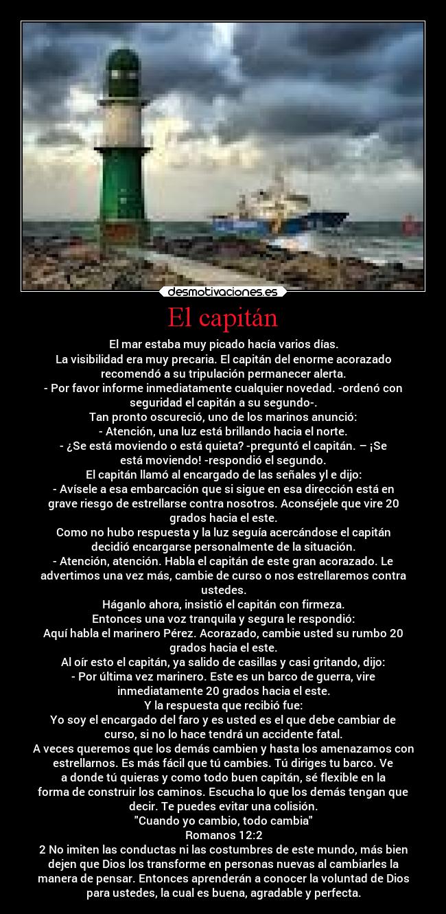 El capitán - El mar estaba muy picado hacía varios días.
La visibilidad era muy precaria. El capitán del enorme acorazado
recomendó a su tripulación permanecer alerta.
- Por favor informe inmediatamente cualquier novedad. -ordenó con
seguridad el capitán a su segundo-.
Tan pronto oscureció, uno de los marinos anunció:
- Atención, una luz está brillando hacia el norte.
- ¿Se está moviendo o está quieta? -preguntó el capitán. – ¡Se
está moviendo! -respondió el segundo.
El capitán llamó al encargado de las señales yl e dijo:
- Avísele a esa embarcación que si sigue en esa dirección está en
grave riesgo de estrellarse contra nosotros. Aconséjele que vire 20
grados hacia el este.
Como no hubo respuesta y la luz seguía acercándose el capitán
decidió encargarse personalmente de la situación.
- Atención, atención. Habla el capitán de este gran acorazado. Le
advertimos una vez más, cambie de curso o nos estrellaremos contra
ustedes.
Háganlo ahora, insistió el capitán con firmeza.
Entonces una voz tranquila y segura le respondió:
Aquí habla el marinero Pérez. Acorazado, cambie usted su rumbo 20
grados hacia el este.
Al oír esto el capitán, ya salido de casillas y casi gritando, dijo:
- Por última vez marinero. Este es un barco de guerra, vire
inmediatamente 20 grados hacia el este.
Y la respuesta que recibió fue:
Yo soy el encargado del faro y es usted es el que debe cambiar de
curso, si no lo hace tendrá un accidente fatal.
A veces queremos que los demás cambien y hasta los amenazamos con
estrellarnos. Es más fácil que tú cambies. Tú diriges tu barco. Ve
a donde tú quieras y como todo buen capitán, sé flexible en la
forma de construir los caminos. Escucha lo que los demás tengan que
decir. Te puedes evitar una colisión.
Cuando yo cambio, todo cambia
Romanos 12:2
2 No imiten las conductas ni las costumbres de este mundo, más bien
dejen que Dios los transforme en personas nuevas al cambiarles la
manera de pensar. Entonces aprenderán a conocer la voluntad de Dios
para ustedes, la cual es buena, agradable y perfecta.