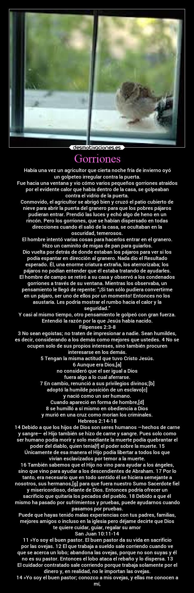 Gorriones - Había una vez un agricultor que cierta noche fría de invierno oyó
un golpeteo irregular contra la puerta.
Fue hacia una ventana y vio cómo varios pequeños gorriones atraídos
por el evidente calor que había dentro de la casa, se golpeaban
contra el vidrio de la puerta.
Conmovido, el agricultor se abrigó bien y cruzó el patio cubierto de
nieve para abrir la puerta del granero para que los pobres pájaros
pudieran entrar. Prendió las luces y echó algo de heno en un
rincón. Pero los gorriones, que se habían dispersado en todas
direcciones cuando él salió de la casa, se ocultaban en la
oscuridad, temerosos.
El hombre intentó varias cosas para hacerlos entrar en el granero.
Hizo un caminito de migas de pan para guiarlos.
Dio vuelta por detrás de donde estaban los pájaros para ver si los
podía espantar en dirección al granero. Nada dio el Resultado
esperado. Él, una enorme criatura extraña, los aterrorizaba; los
pájaros no podían entender que él estaba tratando de ayudarles.
El hombre de campo se retiró a su casa y observó a los condenados
gorriones a través de su ventana. Mientras los observaba, un
pensamiento le llegó de repente: ¡Si tan sólo pudiera convertirme
en un pájaro, ser uno de ellos por un momento! Entonces no los
asustaría. Les podría mostrar el rumbo hacia el calor y la
seguridad.
Y casi al mismo tiempo, otro pensamiento le golpeó con gran fuerza.
Entendió la razón por la que Jesús había nacido.
Filipenses 2:3-8
3 No sean egoístas; no traten de impresionar a nadie. Sean humildes,
es decir, considerando a los demás como mejores que ustedes. 4 No se
ocupen solo de sus propios intereses, sino también procuren
interesarse en los demás.
5 Tengan la misma actitud que tuvo Cristo Jesús.
6 Aunque era Dios,[a]
no consideró que el ser igual a Dios
fuera algo a lo cual aferrarse.
7 En cambio, renunció a sus privilegios divinos;[b]
adoptó la humilde posición de un esclavo[c]
y nació como un ser humano.
Cuando apareció en forma de hombre,[d]
8 se humilló a sí mismo en obediencia a Dios
y murió en una cruz como morían los criminales.
Hebreos 2:14-18
14 Debido a que los hijos de Dios son seres humanos —hechos de carne
y sangre— el Hijo también se hizo de carne y sangre. Pues solo como
ser humano podía morir y solo mediante la muerte podía quebrantar el
poder del diablo, quien tenía[f] el poder sobre la muerte. 15
Únicamente de esa manera el Hijo podía libertar a todos los que
vivían esclavizados por temor a la muerte.
16 También sabemos que el Hijo no vino para ayudar a los ángeles,
sino que vino para ayudar a los descendientes de Abraham. 17 Por lo
tanto, era necesario que en todo sentido él se hiciera semejante a
nosotros, sus hermanos,[g] para que fuera nuestro Sumo Sacerdote fiel
y misericordioso, delante de Dios. Entonces podría ofrecer un
sacrificio que quitaría los pecados del pueblo. 18 Debido a que él
mismo ha pasado por sufrimientos y pruebas, puede ayudarnos cuando
pasamos por pruebas.
Puede que hayas tenido malas experiencias con tus padres, familias,
mejores amigos o incluso en la iglesia pero déjame decirte que Dios
te quiere cuidar, guiar, regalar su amor
San Juan 10:11-14
11 »Yo soy el buen pastor. El buen pastor da su vida en sacrificio
por las ovejas. 12 El que trabaja a sueldo sale corriendo cuando ve
que se acerca un lobo; abandona las ovejas, porque no son suyas y él
no es su pastor. Entonces el lobo ataca el rebaño y lo dispersa. 13
El cuidador contratado sale corriendo porque trabaja solamente por el
dinero y, en realidad, no le importan las ovejas.
14 »Yo soy el buen pastor; conozco a mis ovejas, y ellas me conocen a
mí,