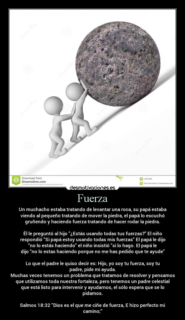 Fuerza - Un muchacho estaba tratando de levantar una roca, su papá estaba
viendo al pequeño tratando de mover la piedra, el papá lo escuchó
gruñendo y haciendo fuerza tratando de hacer rodar la piedra.

Él le preguntó al hijo ¿Estás usando todas tus fuerzas? El niño
respondió Si papá estoy usando todas mis fuerzas El papá le dijo
no lo estás haciendo el niño insistió si lo hago. El papá le
dijo no lo estas haciendo porque no me has pedido que te ayude

Lo que el padre le quiso decir es: Hijo, yo soy tu fuerza, soy tu
padre, pide mi ayuda.
Muchas veces tenemos un problema que tratamos de resolver y pensamos
que utilizamos toda nuestra fortaleza, pero tenemos un padre celestial
que está listo para intervenir y ayudarnos, el sólo espera que se lo
pidamos.

Salmos 18:32 Dios es el que me ciñe de fuerza, E hizo perfecto mi
camino;