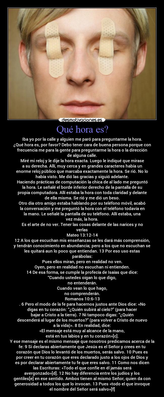 Qué hora es? - Iba yo por la calle y alguien me paró para preguntarme la hora.
¿Qué hora es, por favor? Debo tener cara de buena persona porque con
frecuencia me para la gente para preguntarme la hora o la dirección
de alguna calle.
Miré mi reloj y le dije la hora exacta. Luego le indiqué que mirase
a su derecha. Allí, muy cerca y en grandes caracteres había un
enorme reloj público que marcaba exactamente la hora. Se rió. No lo
había visto. Me dió las gracias y siguió adelante.
Haciendo prácticas de computación la chica de al lado me preguntó
la hora. Le señalé el borde inferior derecho de la pantalla de su
propia computadora. Allí estaba la hora con toda claridad y delante
de ella misma. Se rió y me dió un beso.
Otro día otro amigo estaba hablando por su teléfono móvil, acabó
la conversación y me preguntó la hora con el teléfono todavía en
la mano. Le señalé la pantalla de su teléfono. Allí estaba, una
vez más, la hora.
Es el arte de no ver. Tener las cosas delante de las narices y no
verlas
Mateo 13:12-14
12 A los que escuchan mis enseñanzas se les dará más comprensión,
y tendrán conocimiento en abundancia; pero a los que no escuchan se
les quitará aun lo poco que entiendan. 13 Por eso uso estas
parábolas:
Pues ellos miran, pero en realidad no ven.
Oyen, pero en realidad no escuchan ni entienden.
14 De esa forma, se cumple la profecía de Isaías que dice:
“Cuando ustedes oigan lo que digo,
no entenderán.
Cuando vean lo que hago,
no comprenderán.
Romanos 10:6-13
. 6 Pero el modo de la fe para hacernos justos ante Dios dice: «No
digas en tu corazón: “¿Quién subirá al cielo?” (para hacer
bajar a Cristo a la tierra). 7 Ni tampoco digas: “¿Quién
descenderá al lugar de los muertos?” (para volver a Cristo de nuevo
a la vida)». 8 En realidad, dice:
«El mensaje está muy al alcance de la mano,
está en tus labios y en tu corazón»[c].
Y ese mensaje es el mismo mensaje que nosotros predicamos acerca de la
fe: 9 Si declaras abiertamente que Jesús es el Señor y crees en tu
corazón que Dios lo levantó de los muertos, serás salvo. 10 Pues es
por creer en tu corazón que eres declarado justo a los ojos de Dios y
es por declarar abiertamente tu fe que eres salvo. 11 Como nos dicen
las Escrituras: «Todo el que confíe en él jamás será
avergonzado»[d]. 12 No hay diferencia entre los judíos y los
gentiles[e] en ese sentido. Ambos tienen al mismo Señor, quien da con
generosidad a todos los que lo invocan. 13 Pues «todo el que invoque
el nombre del Señor será salvo»[f]