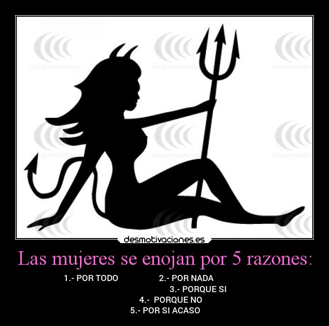 Las mujeres se enojan por 5 razones: - 1.- POR TODO                    2.- POR NADA                          
                                             3.- PORQUE SI            
      4.-  PORQUE NO
5.- POR SI ACASO