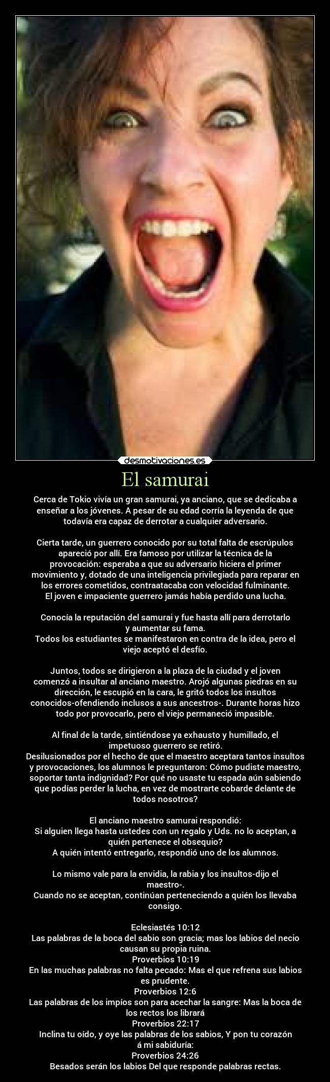 El samurai - Cerca de Tokio vivía un gran samurai, ya anciano, que se dedicaba a
enseñar a los jóvenes. A pesar de su edad corría la leyenda de que
todavía era capaz de derrotar a cualquier adversario.

Cierta tarde, un guerrero conocido por su total falta de escrúpulos
apareció por allí. Era famoso por utilizar la técnica de la
provocación: esperaba a que su adversario hiciera el primer
movimiento y, dotado de una inteligencia privilegiada para reparar en
los errores cometidos, contraatacaba con velocidad fulminante.
El joven e impaciente guerrero jamás había perdido una lucha.

Conocía la reputación del samurai y fue hasta allí para derrotarlo
y aumentar su fama.
Todos los estudiantes se manifestaron en contra de la idea, pero el
viejo aceptó el desfío.

Juntos, todos se dirigieron a la plaza de la ciudad y el joven
comenzó a insultar al anciano maestro. Arojó algunas piedras en su
dirección, le escupió en la cara, le gritó todos los insultos
conocidos-ofendiendo inclusos a sus ancestros-. Durante horas hizo
todo por provocarlo, pero el viejo permaneció impasible.

Al final de la tarde, sintiéndose ya exhausto y humillado, el
impetuoso guerrero se retiró.
Desilusionados por el hecho de que el maestro aceptara tantos insultos
y provocaciones, los alumnos le preguntaron: Cómo pudiste maestro,
soportar tanta indignidad? Por qué no usaste tu espada aún sabiendo
que podías perder la lucha, en vez de mostrarte cobarde delante de
todos nosotros?

El anciano maestro samurai respondió:
Si alguien llega hasta ustedes con un regalo y Uds. no lo aceptan, a
quién pertenece el obsequio?
A quién intentó entregarlo, respondió uno de los alumnos.

Lo mismo vale para la envidia, la rabia y los insultos-dijo el
maestro-.
Cuando no se aceptan, continúan perteneciendo a quién los llevaba
consigo.

Eclesiastés 10:12
Las palabras de la boca del sabio son gracia; mas los labios del necio
causan su propia ruina.
Proverbios 10:19
En las muchas palabras no falta pecado: Mas el que refrena sus labios
es prudente.
Proverbios 12:6
Las palabras de los impíos son para acechar la sangre: Mas la boca de
los rectos los librará
Proverbios 22:17
Inclina tu oído, y oye las palabras de los sabios, Y pon tu corazón
á mi sabiduría:
Proverbios 24:26
Besados serán los labios Del que responde palabras rectas.