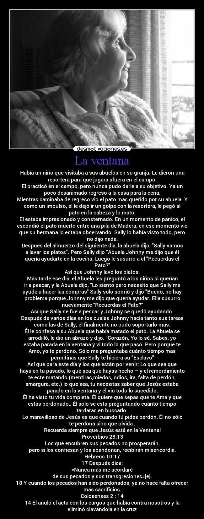 La ventana - Había un niño que visitaba a sus abuelos en su granja. Le dieron una
resortera para que jugara afuera en el campo.
El practicó en el campo, pero nunca pudo darle a su objetivo. Ya un
poco desanimado regreso a la casa para la cena.
Mientras caminaba de regreso vio el pato mas querido por su abuela. Y
como un impulso, el le dejó ir un golpe con la resortera, le pegó al
pato en la cabeza y lo mató.
El estaba impresionado y consternado. En un momento de pánico, el
escondió el pato muerto entre una pila de Madera, en ese momento vio
que su hermana lo estaba observando. Sally lo había visto todo, pero
no dijo nada.
Después del almuerzo del siguiente día, la abuela dijo, Sally vamos
a lavar los platos. Pero Sally dijo Abuela Johnny me dijo que él
quería ayudarte en la cocina. Luego le susurro a el Recuerdas el
Pato?
Así que Johnny lavó los platos.
Más tarde ese día, el Abuelo les preguntó a los niños si querían
ir a pescar, y la Abuela dijo, Lo siento pero necesito que Sally me
ayude a hacer las compras Sally solo sonrió y dijo Bueno, no hay
problema porque Johnny me dijo que quería ayudar. Ella susurro
nuevamente Recuerdas el Pato?
Así que Sally se fue a pescar y Johnny se quedó ayudando.
Después de varios días en los cuales Johnny hacía tanto sus tareas
como las de Sally, él finalmente no pudo soportarlo más.
Él le confeso a su Abuela que había matado el pato. La Abuela se
arrodilló, le dio un abrazo y dijo. Corazón, Yo lo sé. Sabes, yo
estaba parada en la ventana y vi todo lo que pasó. Pero porque te
Amo, yo te perdono. Sólo me preguntaba cuánto tiempo mas
permitirías que Sally te hiciera su Esclavo
Así que para este día y los que están por venir: Lo que sea que
haya en tu pasado, lo que sea que hayas hecho – y el remordimiento
te este matando (mentiras,miedos, odios, ira, falta de perdón,
amargura, etc.) lo que sea, tu necesitas saber que Jesús estaba
parado en la ventana y él vio todo lo sucedido.
Él ha visto tu vida completa. Él quiere que sepas que te Ama y que
estás perdonado,. Él solo se esta preguntando cuánto tiempo
tardaras en buscarlo.
Lo maravilloso de Jesús es que cuando tú pides perdón, Él no sólo
te perdona sino que olvida .
Recuerda siempre que Jesús está en la Ventana!
Proverbios 28:13
Los que encubren sus pecados no prosperarán,
pero si los confiesan y los abandonan, recibirán misericordia.
Hebreos 10:17
17 Después dice:
«Nunca más me acordaré
de sus pecados y sus transgresiones»[e].
18 Y cuando los pecados han sido perdonados, ya no hace falta ofrecer
más sacrificios.
Colosenses 2 : 14
14 Él anuló el acta con los cargos que había contra nosotros y la
eliminó clavándola en la cruz