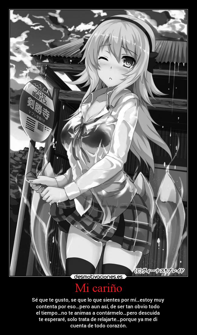 Mi cariño - Sé que te gusto, se que lo que sientes por mí…estoy muy
contenta por eso…pero aun así, de ser tan obvio todo
el tiempo…no te animas a contármelo…pero descuida
te esperaré, solo trata de relajarte…porque ya me di
cuenta de todo corazón.