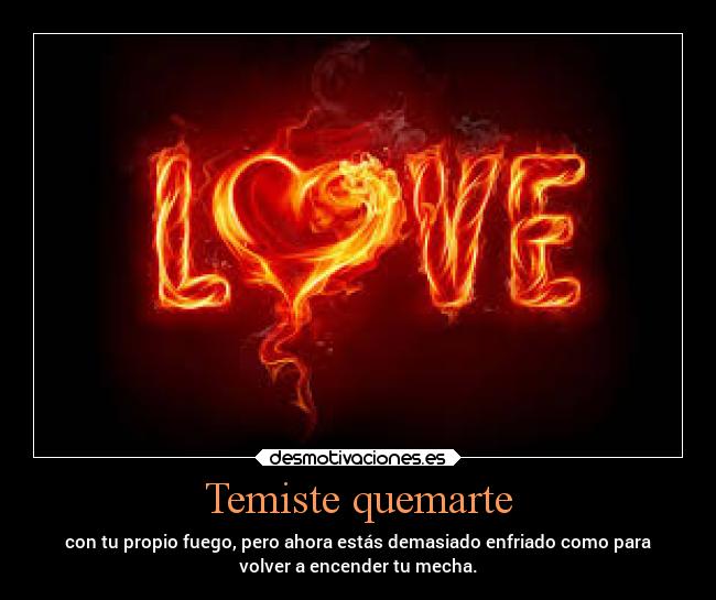 Temiste quemarte - con tu propio fuego, pero ahora estás demasiado enfriado como para
volver a encender tu mecha.