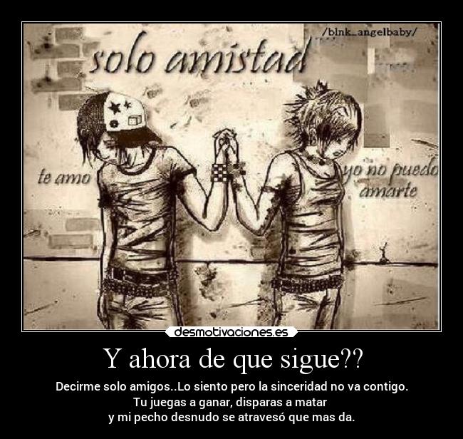 Y ahora de que sigue?? - Decirme solo amigos..Lo siento pero la sinceridad no va contigo.
Tu juegas a ganar, disparas a matar
y mi pecho desnudo se atravesó que mas da.