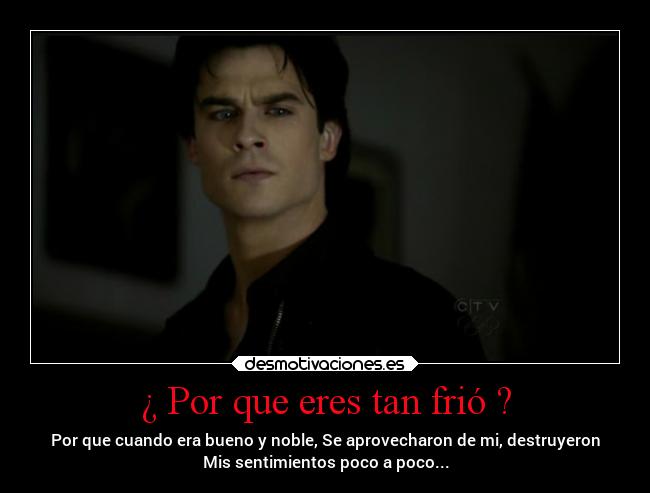 ¿ Por que eres tan frió ? - Por que cuando era bueno y noble, Se aprovecharon de mi, destruyeron
Mis sentimientos poco a poco...
