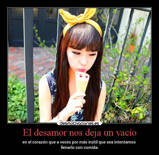 El desamor nos deja un vacío - en el corazón que a veces por más inútil que sea intentamos 
llenarlo con comida.