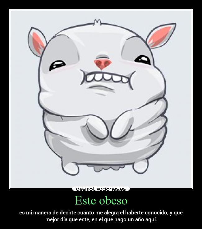 Este obeso - es mi manera de decirte cuánto me alegra el haberte conocido, y qué
mejor día que este, en el que hago un año aquí.