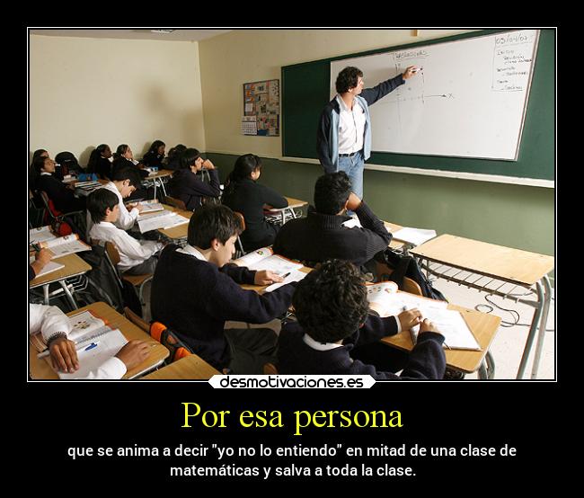 Por esa persona - que se anima a decir yo no lo entiendo en mitad de una clase de
matemáticas y salva a toda la clase.