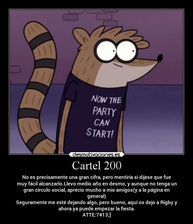 Cartel 200 - No es precisamente una gran cifra, pero mentiría si dijese que fue
muy fácil alcanzarlo.Llevo medio año en desmo, y aunque no tenga un
gran círculo social, aprecio mucho a mis amigos(y a la página en
general)
Seguramente me esté dejando algo, pero bueno, aquí os dejo a Rigby y
ahora ya puede empezar la fiesta.
ATTE:7413;]