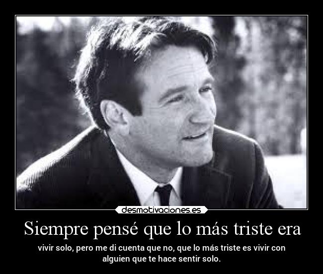 Siempre pensé que lo más triste era - vivir solo, pero me di cuenta que no, que lo más triste es vivir con
alguien que te hace sentir solo.