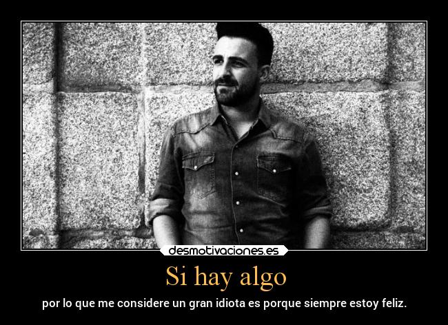Si hay algo - por lo que me considere un gran idiota es porque siempre estoy feliz.