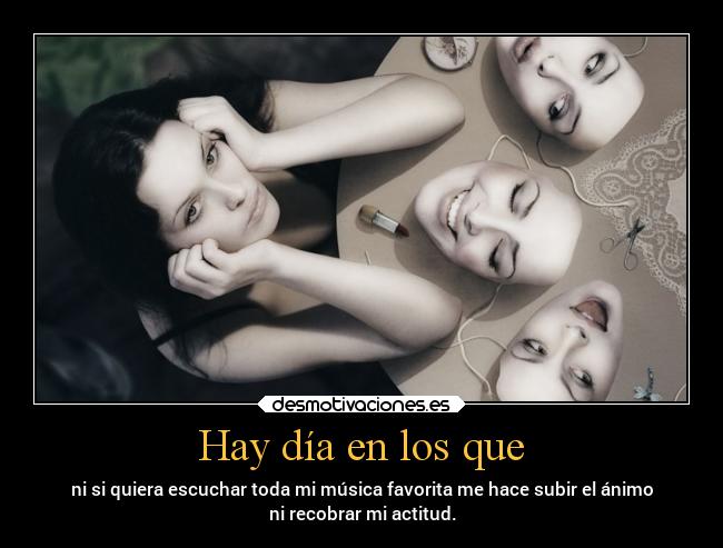 Hay día en los que - ni si quiera escuchar toda mi música favorita me hace subir el ánimo
ni recobrar mi actitud.