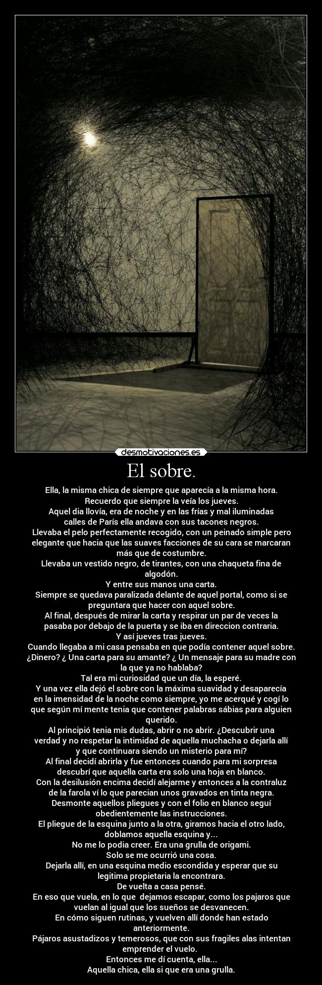 El sobre. - Ella, la misma chica de siempre que aparecía a la misma hora.
Recuerdo que siempre la veía los jueves.
Aquel dia llovía, era de noche y en las frías y mal iluminadas
calles de París ella andava con sus tacones negros.
Llevaba el pelo perfectamente recogido, con un peinado simple pero
elegante que hacia que las suaves facciones de su cara se marcaran
más que de costumbre.
Llevaba un vestido negro, de tirantes, con una chaqueta fina de
algodón.
Y entre sus manos una carta.
Siempre se quedava paralizada delante de aquel portal, como si se
preguntara que hacer con aquel sobre.
Al final, después de mirar la carta y respirar un par de veces la
pasaba por debajo de la puerta y se iba en direccion contraria.
Y así jueves tras jueves.
Cuando llegaba a mi casa pensaba en que podía contener aquel sobre.
¿Dinero? ¿ Una carta para su amante? ¿ Un mensaje para su madre con
la que ya no hablaba?
Tal era mi curiosidad que un día, la esperé.
Y una vez ella dejó el sobre con la máxima suavidad y desaparecía
en la imensidad de la noche como siempre, yo me acerqué y cogí lo
que según mí mente tenia que contener palabras sábias para alguien
querido.
Al principió tenia mis dudas, abrir o no abrir. ¿Descubrir una
verdad y no respetar la intimidad de aquella muchacha o dejarla allí
y que continuara siendo un misterio para mí?
Al final decidí abrirla y fue entonces cuando para mi sorpresa
descubrí que aquella carta era solo una hoja en blanco.
Con la desilusión encima decidí alejarme y entonces a la contraluz
de la farola ví lo que parecian unos gravados en tinta negra.
Desmonte aquellos pliegues y con el folio en blanco seguí
obedientemente las instrucciones.
El pliegue de la esquina junto a la otra, giramos hacia el otro lado,
doblamos aquella esquina y...
No me lo podia creer. Era una grulla de origami.
Solo se me ocurrió una cosa.
Dejarla allí, en una esquina medio escondida y esperar que su
legitima propietaria la encontrara.
De vuelta a casa pensé.
En eso que vuela, en lo que dejamos escapar, como los pajaros que
vuelan al igual que los sueños se desvanecen.
En cómo siguen rutinas, y vuelven allí donde han estado
anteriormente.
Pájaros asustadizos y temerosos, que con sus fragiles alas intentan
emprender el vuelo.
Entonces me dí cuenta, ella...
Aquella chica, ella si que era una grulla.