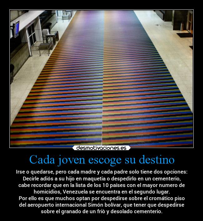 Cada joven escoge su destino - Irse o quedarse, pero cada madre y cada padre solo tiene dos opciones:
Decirle adiós a su hijo en maquetia o despedirlo en un cementerio,
cabe recordar que en la lista de los 10 países con el mayor numero de
homicidios, Venezuela se encuentra en el segundo lugar.
Por ello es que muchos optan por despedirse sobre el cromático piso
del aeropuerto internacional Simón bolívar, que tener que despedirse
sobre el granado de un friò y desolado cementerio.