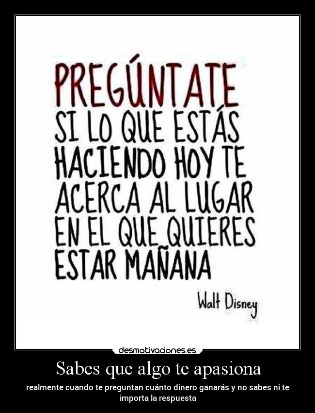 Sabes que algo te apasiona - realmente cuando te preguntan cuánto dinero ganarás y no sabes ni te
importa la respuesta
