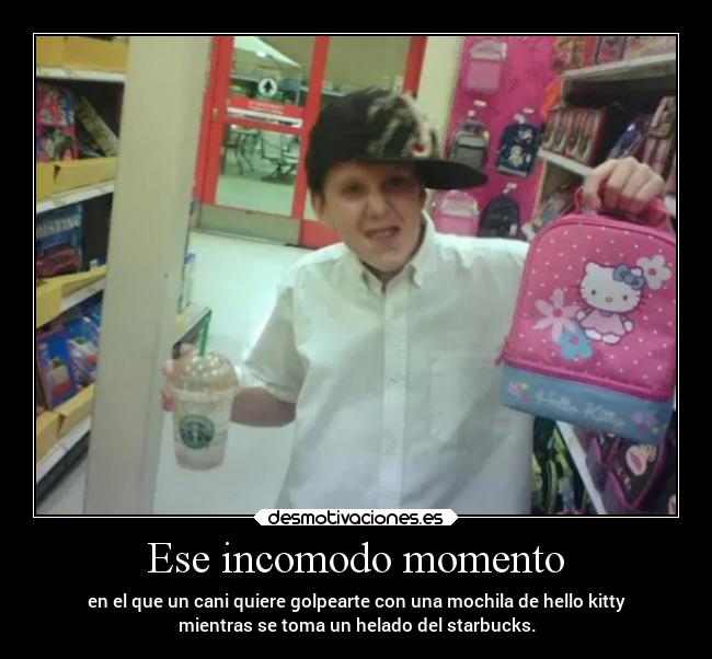 Ese incomodo momento - en el que un cani quiere golpearte con una mochila de hello kitty
mientras se toma un helado del starbucks.