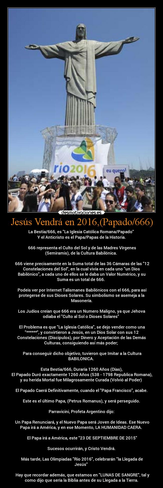 Jesús Vendrá en 2016,(Papado/666) - La Bestia/666, es La Iglesia Católica Romana/Papado 
 Y el Anticristo es el Papa/Papas de la Historia. 

 666 representa el Culto del Sol y de las Madres Vírgenes
(Semiramis), de la Cultura Babilónica. 

 666 viene precisamente en la Suma total de las 36 Cámaras de las 12
Constelaciones del Sol, en la cual vivía en cada uno un Dios
Babilónico, a cada uno de ellos se le daba un Valor Numérico, y su
Suma es un total de 666. 

 Podeis ver por Internet Talismanes Babilónicos con el 666, para así
protegerse de sus Dioses Solares. Su simbolismo se asemeja a la
Masonería.

Los Judíos creían que 666 era un Numero Maligno, ya que Jehova
odiaba el Culto al Sol o Dioses Solares 

 El Problema es que La Iglesia Católica, se dejo vender como una
******, y convirtieron a Jesús, en un Dios Solar con sus 12
Constelaciones (Discipulos), por Dinero y Aceptación de las Demás
Culturas, consiguiendo así más poder; 

 Para conseguir dicho objetivo, tuvieron que Imitar a la Cultura
BABILONICA. 

 Esta Bestia/666, Duraría 1260 Años (Días), 
 El Papado Duró exactamente 1260 Años (538 - 1798 Republica Romana),
y su herida Mortal fue Milagrosamente Curada (Volvió al Poder) 

 El Papado Caerá Definitivamente, cuando el Papa Francisco, acabe. 

 Este es el último Papa, (Petrus Romanus), y será perseguido. 

 Parravicini, Profeta Argentino dijo: 

 Un Papa Renunciará, y el Nuevo Papa será Joven de Ideas. Ese Nuevo
Papa irá a América, y en ese Momento, LA HUMANIDAD CAERA. 

  El Papa irá a América, este 23 DE SEPTIEMBRE DE 2015 

 Sucesos ocurrirán, y Cristo Vendrá. 

 Más tarde, Las Olimpiadas Rio 2016, celebrarán la Llegada de
Jesús 

  Hay que recordar además, que estamos en LUNAS DE SANGRE, tal y
como dijo que sería la Biblia antes de su Llegada a la Tierra.