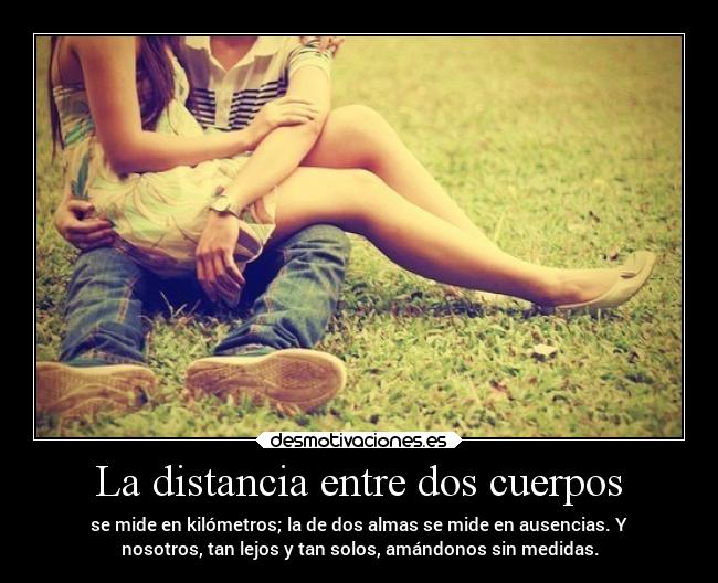 La distancia entre dos cuerpos - se mide en kilómetros; la de dos almas se mide en ausencias. Y
nosotros, tan lejos y tan solos, amándonos sin medidas.