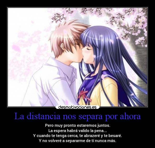 La distancia nos separa por ahora - Pero muy pronto estaremos juntos.
La espera habrá valido la pena...
Y cuando te tenga cerca, te abrazeré y te besaré.
Y no volveré a separarme de tí nunca más.
