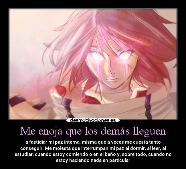 Me enoja que los demás lleguen - a fastidiar mi paz interna, misma que a veces me cuesta tanto
conseguir. Me molesta que interrumpan mi paz al dormir, al leer, al
estudiar, cuando estoy comiendo o en el baño y, sobre todo, cuando no
estoy haciendo nada en particular