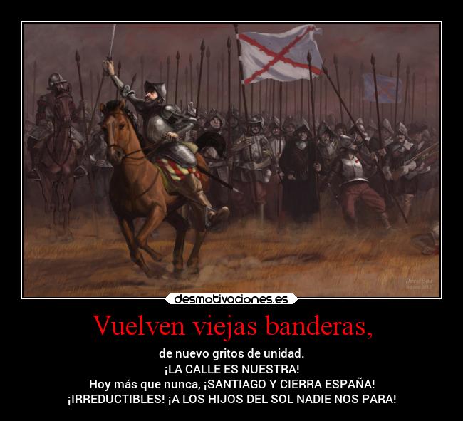 Vuelven viejas banderas, - de nuevo gritos de unidad.
¡LA CALLE ES NUESTRA!
Hoy más que nunca, ¡SANTIAGO Y CIERRA ESPAÑA!
¡IRREDUCTIBLES! ¡A LOS HIJOS DEL SOL NADIE NOS PARA!