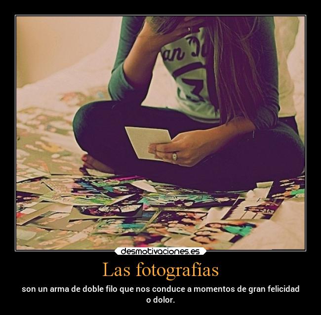 Las fotografías - son un arma de doble filo que nos conduce a momentos de gran felicidad
o dolor.