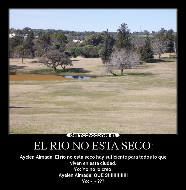EL RIO NO ESTA SECO: - Ayelen Almada: El rio no esta seco hay suficiente para todos lo que
viven en esta ciudad.
Yo: Yo no lo creo.
Ayelen Almada: QUE SIIII!!!!!!!!!!
Yo: -_- ???