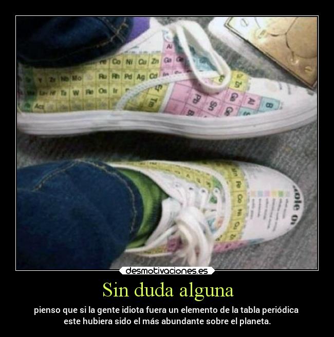 Sin duda alguna - pienso que si la gente idiota fuera un elemento de la tabla periódica 
este hubiera sido el más abundante sobre el planeta.