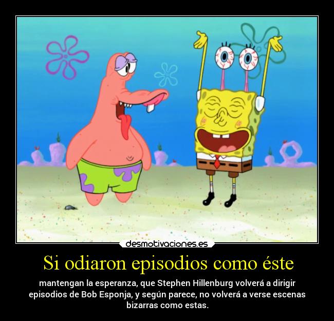 Si odiaron episodios como éste - mantengan la esperanza, que Stephen Hillenburg volverá a dirigir
episodios de Bob Esponja, y según parece, no volverá a verse escenas
bizarras como estas.