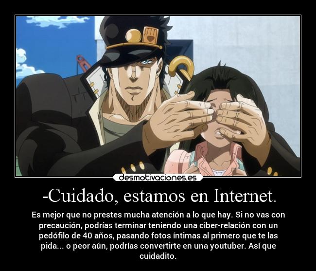 -Cuidado, estamos en Internet. - Es mejor que no prestes mucha atención a lo que hay. Si no vas con
precaución, podrías terminar teniendo una ciber-relación con un
pedófilo de 40 años, pasando fotos íntimas al primero que te las
pida... o peor aún, podrías convertirte en una youtuber. Así que
cuidadito.