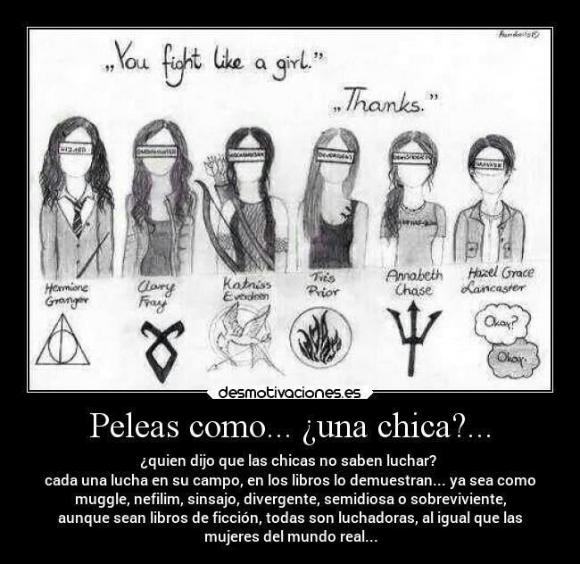 Peleas como... ¿una chica?... - ¿quien dijo que las chicas no saben luchar?
cada una lucha en su campo, en los libros lo demuestran... ya sea como
muggle, nefilim, sinsajo, divergente, semidiosa o sobreviviente,
aunque sean libros de ficción, todas son luchadoras, al igual que las
mujeres del mundo real...