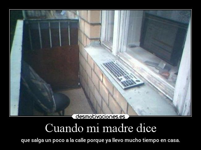 Cuando mi madre dice - que salga un poco a la calle porque ya llevo mucho tiempo en casa.