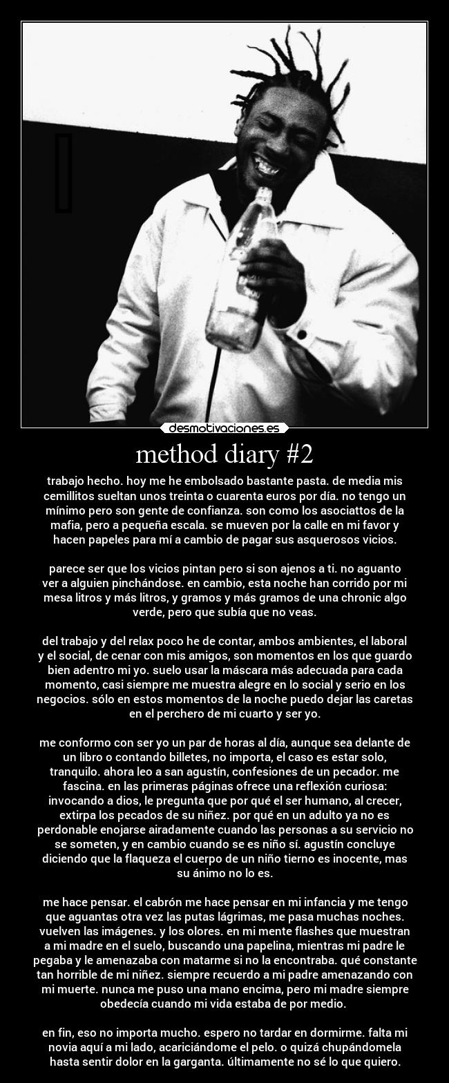 method diary #2 - trabajo hecho. hoy me he embolsado bastante pasta. de media mis
cemillitos sueltan unos treinta o cuarenta euros por día. no tengo un
mínimo pero son gente de confianza. son como los asociattos de la
mafia, pero a pequeña escala. se mueven por la calle en mi favor y
hacen papeles para mí a cambio de pagar sus asquerosos vicios.

parece ser que los vicios pintan pero si son ajenos a ti. no aguanto
ver a alguien pinchándose. en cambio, esta noche han corrido por mi
mesa litros y más litros, y gramos y más gramos de una chronic algo
verde, pero que subía que no veas.

del trabajo y del relax poco he de contar, ambos ambientes, el laboral
y el social, de cenar con mis amigos, son momentos en los que guardo
bien adentro mi yo. suelo usar la máscara más adecuada para cada
momento, casi siempre me muestra alegre en lo social y serio en los
negocios. sólo en estos momentos de la noche puedo dejar las caretas
en el perchero de mi cuarto y ser yo.

me conformo con ser yo un par de horas al día, aunque sea delante de
un libro o contando billetes, no importa, el caso es estar solo,
tranquilo. ahora leo a san agustín, confesiones de un pecador. me
fascina. en las primeras páginas ofrece una reflexión curiosa:
invocando a dios, le pregunta que por qué el ser humano, al crecer,
extirpa los pecados de su niñez. por qué en un adulto ya no es
perdonable enojarse airadamente cuando las personas a su servicio no
se someten, y en cambio cuando se es niño sí. agustín concluye
diciendo que la flaqueza el cuerpo de un niño tierno es inocente, mas
su ánimo no lo es.

me hace pensar. el cabrón me hace pensar en mi infancia y me tengo
que aguantas otra vez las putas lágrimas, me pasa muchas noches.
vuelven las imágenes. y los olores. en mi mente flashes que muestran
a mi madre en el suelo, buscando una papelina, mientras mi padre le
pegaba y le amenazaba con matarme si no la encontraba. qué constante
tan horrible de mi niñez. siempre recuerdo a mi padre amenazando con
mi muerte. nunca me puso una mano encima, pero mi madre siempre
obedecía cuando mi vida estaba de por medio. 

en fin, eso no importa mucho. espero no tardar en dormirme. falta mi
novia aquí a mi lado, acariciándome el pelo. o quizá chupándomela
hasta sentir dolor en la garganta. últimamente no sé lo que quiero.