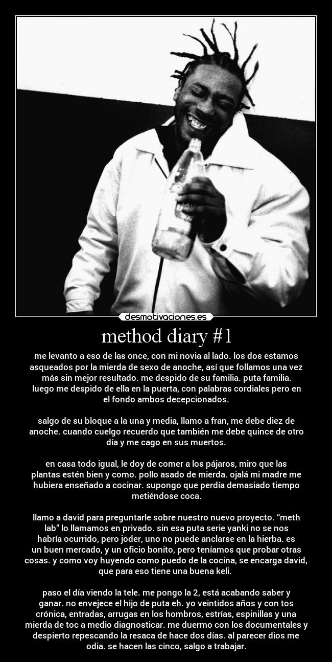 method diary #1 - me levanto a eso de las once, con mi novia al lado. los dos estamos
asqueados por la mierda de sexo de anoche, así que follamos una vez
más sin mejor resultado. me despido de su familia. puta familia.
luego me despido de ella en la puerta, con palabras cordiales pero en
el fondo ambos decepcionados.

salgo de su bloque a la una y media, llamo a fran, me debe diez de
anoche. cuando cuelgo recuerdo que también me debe quince de otro
día y me cago en sus muertos.

en casa todo igual, le doy de comer a los pájaros, miro que las
plantas estén bien y como. pollo asado de mierda. ojalá mi madre me
hubiera enseñado a cocinar. supongo que perdía demasiado tiempo
metiéndose coca.

llamo a david para preguntarle sobre nuestro nuevo proyecto. “meth
lab” lo llamamos en privado. sin esa puta serie yanki no se nos
habría ocurrido, pero joder, uno no puede anclarse en la hierba. es
un buen mercado, y un oficio bonito, pero teníamos que probar otras
cosas. y como voy huyendo como puedo de la cocina, se encarga david,
que para eso tiene una buena keli. 

paso el día viendo la tele. me pongo la 2, está acabando saber y
ganar. no envejece el hijo de puta eh. yo veintidos años y con tos
crónica, entradas, arrugas en los hombros, estrías, espinillas y una
mierda de toc a medio diagnosticar. me duermo con los documentales y
despierto repescando la resaca de hace dos días. al parecer dios me
odia. se hacen las cinco, salgo a trabajar.