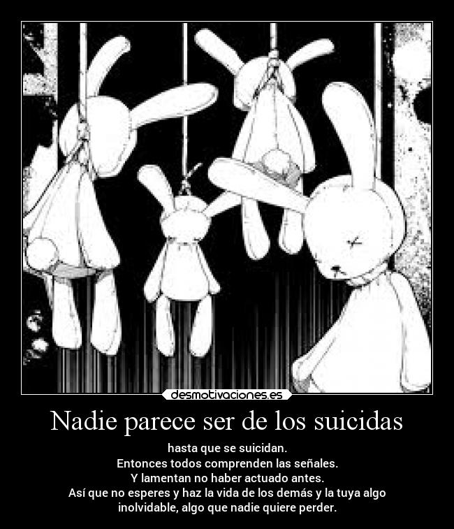 Nadie parece ser de los suicidas - hasta que se suicidan.
Entonces todos comprenden las señales.
Y lamentan no haber actuado antes.
Así que no esperes y haz la vida de los demás y la tuya algo
inolvidable, algo que nadie quiere perder.