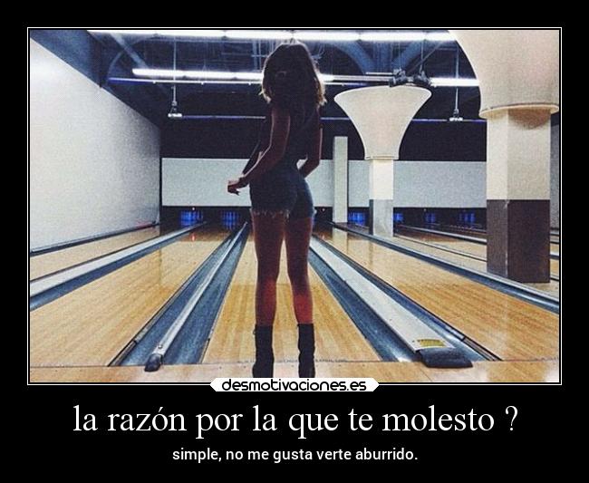 la razón por la que te molesto ? - simple, no me gusta verte aburrido.