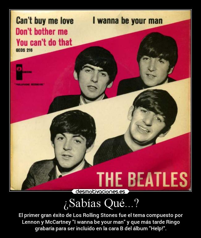 ¿Sabías Qué...? - El primer gran éxito de Los Rolling Stones fue el tema compuesto por
Lennon y McCartney I wanna be your man y que más tarde Ringo
grabaría para ser incluido en la cara B del álbum Help!.