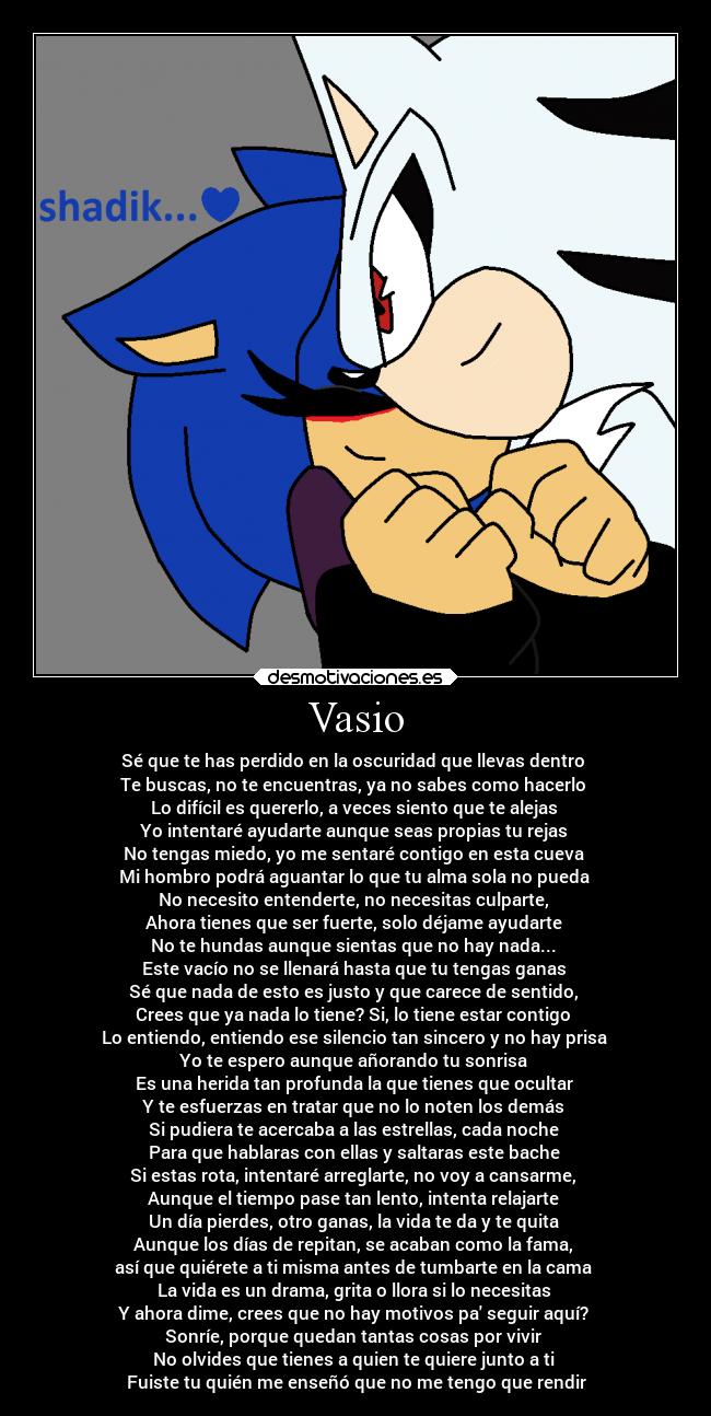 Vasio - Sé que te has perdido en la oscuridad que llevas dentro
Te buscas, no te encuentras, ya no sabes como hacerlo
Lo difícil es quererlo, a veces siento que te alejas
Yo intentaré ayudarte aunque seas propias tu rejas
No tengas miedo, yo me sentaré contigo en esta cueva
Mi hombro podrá aguantar lo que tu alma sola no pueda
No necesito entenderte, no necesitas culparte,
Ahora tienes que ser fuerte, solo déjame ayudarte
No te hundas aunque sientas que no hay nada...
Este vacío no se llenará hasta que tu tengas ganas
Sé que nada de esto es justo y que carece de sentido,
Crees que ya nada lo tiene? Si, lo tiene estar contigo
Lo entiendo, entiendo ese silencio tan sincero y no hay prisa
Yo te espero aunque añorando tu sonrisa
Es una herida tan profunda la que tienes que ocultar
Y te esfuerzas en tratar que no lo noten los demás
Si pudiera te acercaba a las estrellas, cada noche
Para que hablaras con ellas y saltaras este bache
Si estas rota, intentaré arreglarte, no voy a cansarme,
Aunque el tiempo pase tan lento, intenta relajarte
Un día pierdes, otro ganas, la vida te da y te quita
Aunque los días de repitan, se acaban como la fama,
así que quiérete a ti misma antes de tumbarte en la cama
La vida es un drama, grita o llora si lo necesitas
Y ahora dime, crees que no hay motivos pa seguir aquí?
Sonríe, porque quedan tantas cosas por vivir
No olvides que tienes a quien te quiere junto a ti
Fuiste tu quién me enseñó que no me tengo que rendir